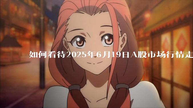 如何看待2025年6月19日A股市场行情走势？