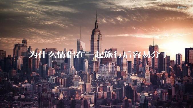为什么情侣在一起旅行后容易分手？